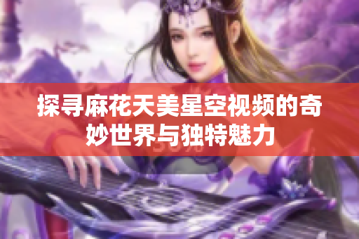 探寻麻花天美星空视频的奇妙世界与独特魅力