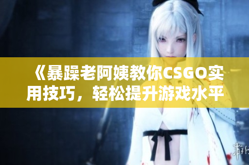 《暴躁老阿姨教你CSGO实用技巧，轻松提升游戏水平》