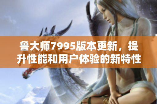 鲁大师7995版本更新，提升性能和用户体验的新特性解析