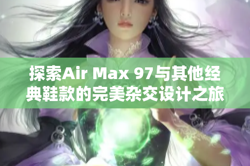 探索Air Max 97与其他经典鞋款的完美杂交设计之旅