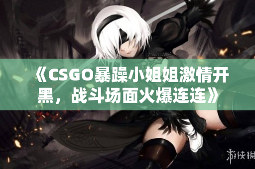 《CSGO暴躁小姐姐激情开黑，战斗场面火爆连连》