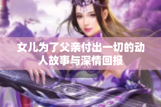 女儿为了父亲付出一切的动人故事与深情回报