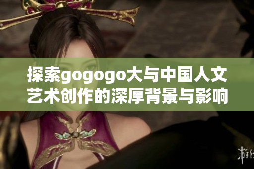 探索gogogo大与中国人文艺术创作的深厚背景与影响