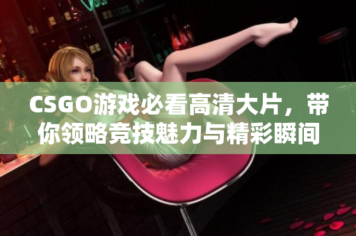 CSGO游戏必看高清大片，带你领略竞技魅力与精彩瞬间