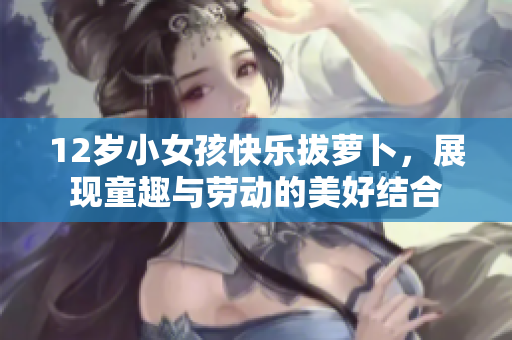 12岁小女孩快乐拔萝卜，展现童趣与劳动的美好结合