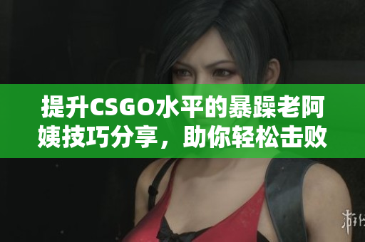 提升CSGO水平的暴躁老阿姨技巧分享，助你轻松击败敌人