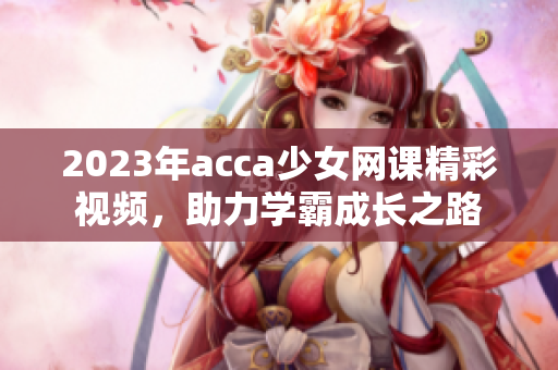 2023年acca少女网课精彩视频，助力学霸成长之路