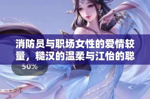 消防员与职场女性的爱情较量，糙汉的温柔与江怡的聪慧碰撞