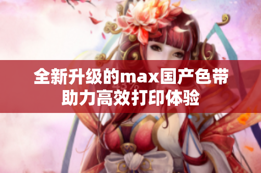 全新升级的max国产色带助力高效打印体验