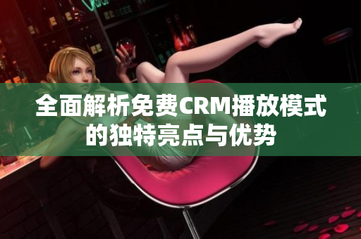 全面解析免费CRM播放模式的独特亮点与优势