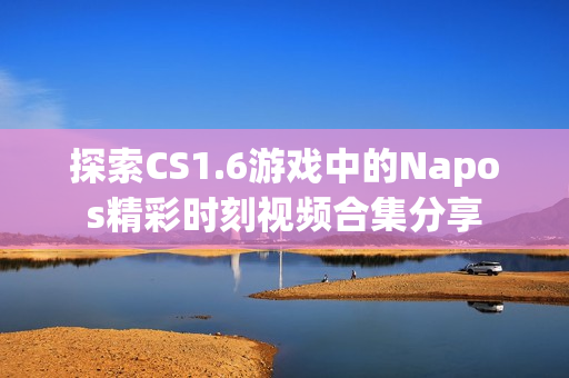 探索CS1.6游戏中的Napos精彩时刻视频合集分享