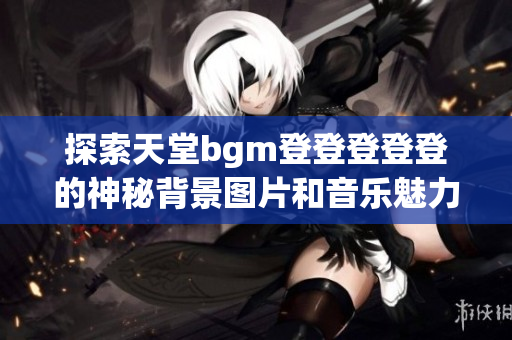 探索天堂bgm登登登登登的神秘背景图片和音乐魅力