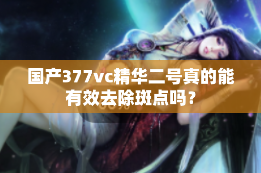 国产377vc精华二号真的能有效去除斑点吗？