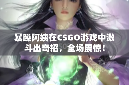 暴躁阿姨在CSGO游戏中激斗出奇招，全场震惊！