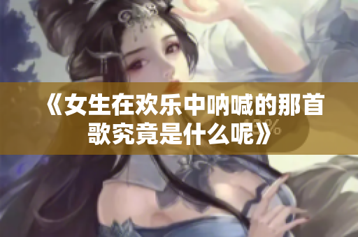 《女生在欢乐中呐喊的那首歌究竟是什么呢》