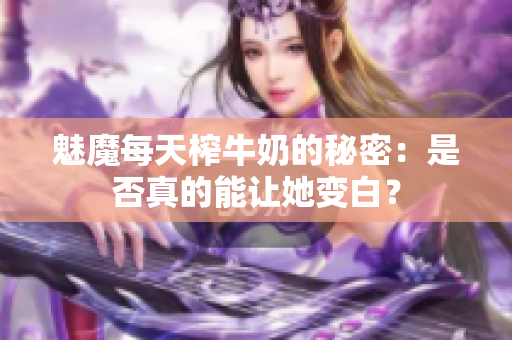 魅魔每天榨牛奶的秘密：是否真的能让她变白？