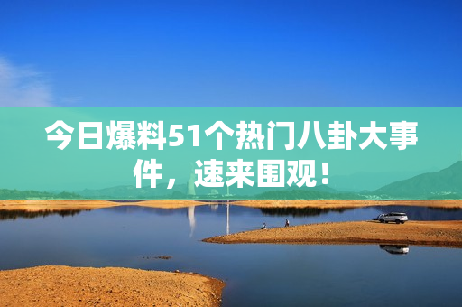 今日爆料51个热门八卦大事件，速来围观！