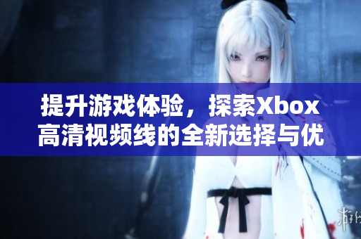 提升游戏体验，探索Xbox高清视频线的全新选择与优势