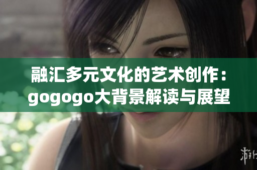 融汇多元文化的艺术创作：gogogo大背景解读与展望