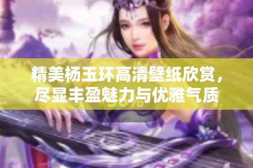 精美杨玉环高清壁纸欣赏，尽显丰盈魅力与优雅气质