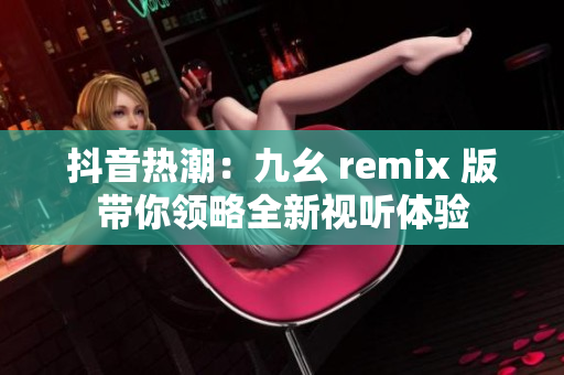 抖音热潮：九幺 remix 版带你领略全新视听体验