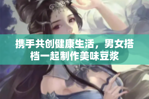 携手共创健康生活，男女搭档一起制作美味豆浆