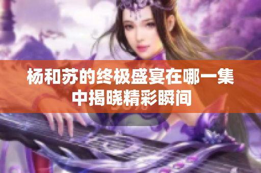 杨和苏的终极盛宴在哪一集中揭晓精彩瞬间