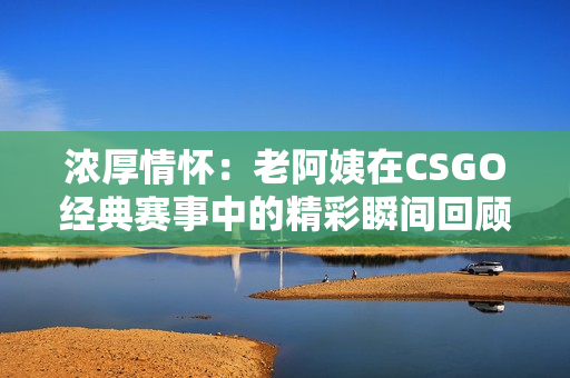 浓厚情怀：老阿姨在CSGO经典赛事中的精彩瞬间回顾