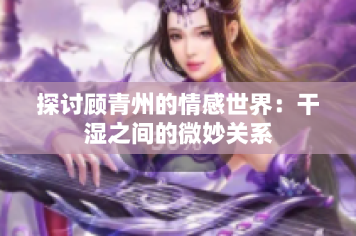 探讨顾青州的情感世界：干湿之间的微妙关系