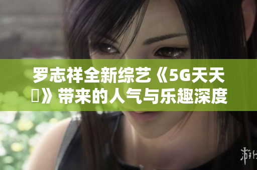 罗志祥全新综艺《5G天天奭》带来的人气与乐趣深度评析