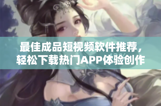 最佳成品短视频软件推荐，轻松下载热门APP体验创作乐趣