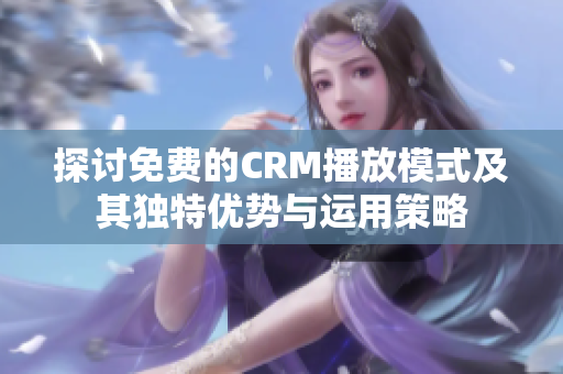 探讨免费的CRM播放模式及其独特优势与运用策略