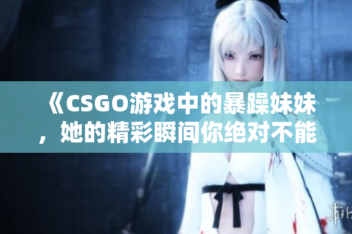 《CSGO游戏中的暴躁妹妹，她的精彩瞬间你绝对不能错过》