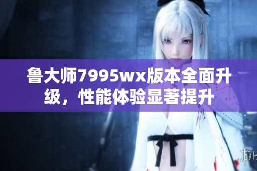 鲁大师7995wx版本全面升级，性能体验显著提升