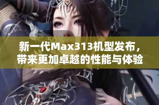 新一代Max313机型发布，带来更加卓越的性能与体验