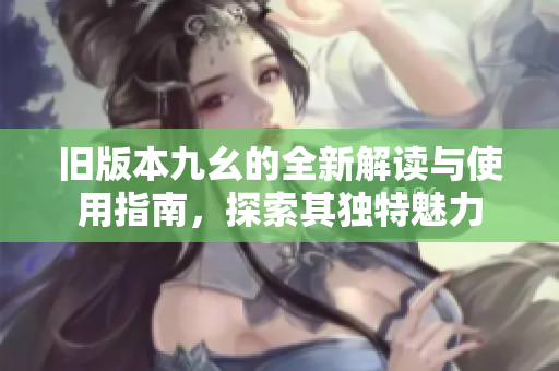 旧版本九幺的全新解读与使用指南，探索其独特魅力