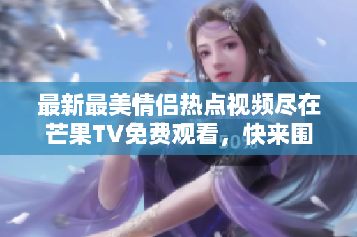 最新最美情侣热点视频尽在芒果TV免费观看，快来围观吧！