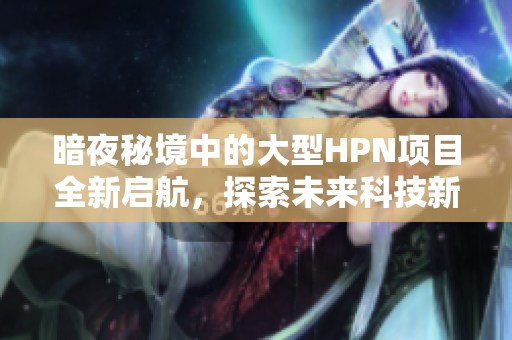 暗夜秘境中的大型HPN项目全新启航，探索未来科技新可能