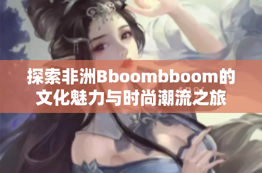 探索非洲Bboombboom的文化魅力与时尚潮流之旅