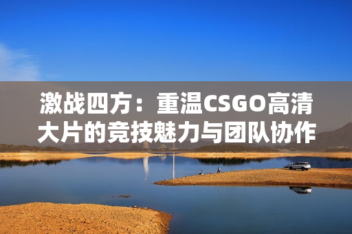 激战四方：重温CSGO高清大片的竞技魅力与团队协作