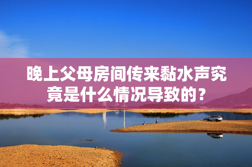 晚上父母房间传来黏水声究竟是什么情况导致的？