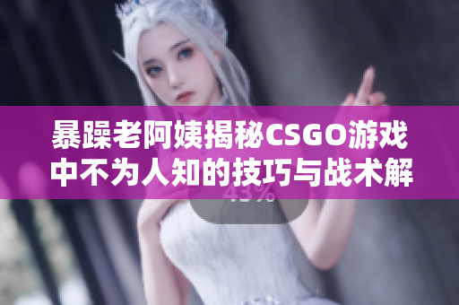 暴躁老阿姨揭秘CSGO游戏中不为人知的技巧与战术解析