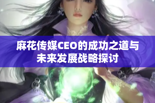 麻花传媒CEO的成功之道与未来发展战略探讨