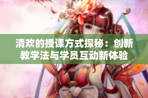 清欢的授课方式探秘：创新教学法与学员互动新体验