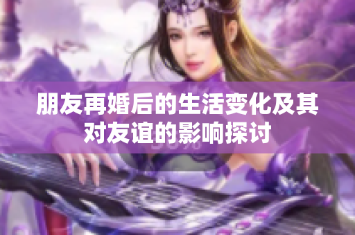 朋友再婚后的生活变化及其对友谊的影响探讨