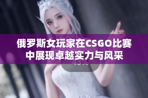 俄罗斯女玩家在CSGO比赛中展现卓越实力与风采