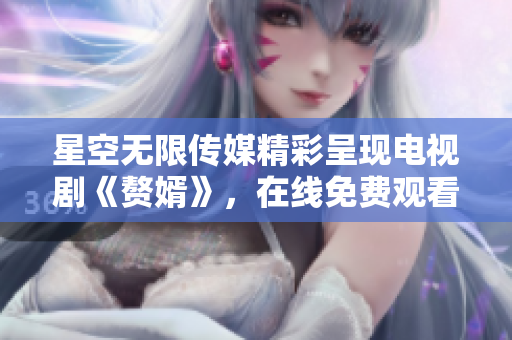 星空无限传媒精彩呈现电视剧《赘婿》，在线免费观看新体验！