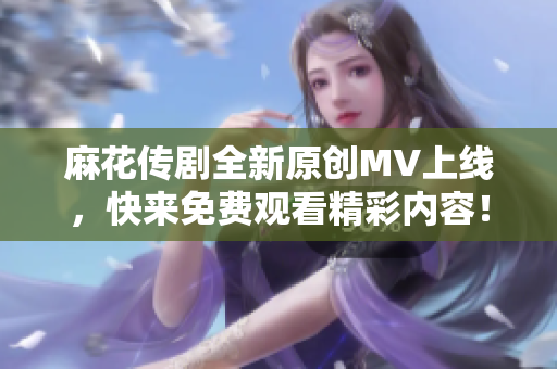 麻花传剧全新原创MV上线，快来免费观看精彩内容！