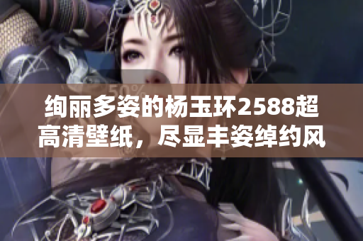 绚丽多姿的杨玉环2588超高清壁纸，尽显丰姿绰约风采