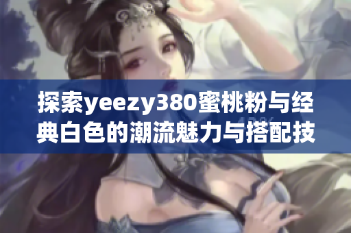 探索yeezy380蜜桃粉与经典白色的潮流魅力与搭配技巧